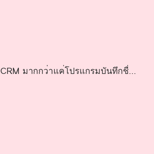 CRM มากกว่าแค่โปรแกรมบันทึกชื่อลูกค้า แต่คือกลยุทธ์สร้างการเติบโตที่ยั่งยืน